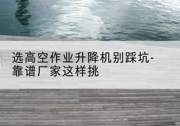 岱岳剪叉式升降机厂家-选高空作业升降机别踩坑-靠谱厂家这样挑